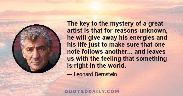 The key to the mystery of a great artist is that for reasons unknown, he will give away his energies and his life just to make sure that one note follows another... and leaves us with the feeling that something is right