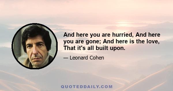 And here you are hurried, And here you are gone; And here is the love, That it's all built upon.