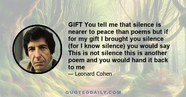 GIFT You tell me that silence is nearer to peace than poems but if for my gift I brought you silence (for I know silence) you would say This is not silence this is another poem and you would hand it back to me