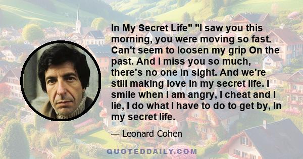 In My Secret Life I saw you this morning, you were moving so fast. Can't seem to loosen my grip On the past. And I miss you so much, there's no one in sight. And we're still making love In my secret life. I smile when I