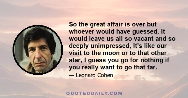 So the great affair is over but whoever would have guessed, It would leave us all so vacant and so deeply unimpressed, It's like our visit to the moon or to that other star, I guess you go for nothing if you really want