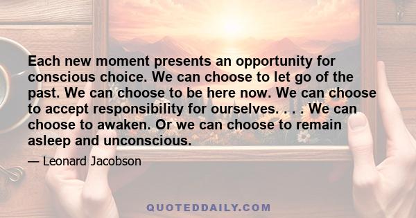 Each new moment presents an opportunity for conscious choice. We can choose to let go of the past. We can choose to be here now. We can choose to accept responsibility for ourselves. . . . We can choose to awaken. Or we