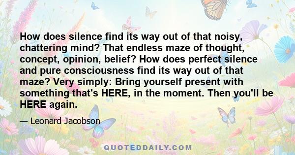 How does silence find its way out of that noisy, chattering mind? That endless maze of thought, concept, opinion, belief? How does perfect silence and pure consciousness find its way out of that maze? Very simply: Bring