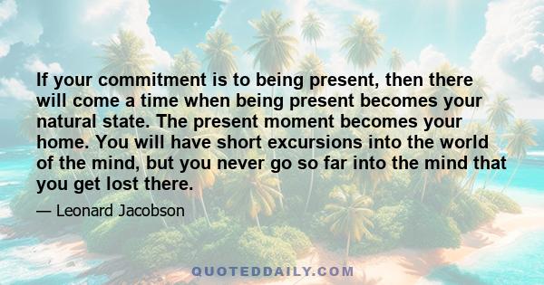 If your commitment is to being present, then there will come a time when being present becomes your natural state. The present moment becomes your home. You will have short excursions into the world of the mind, but you