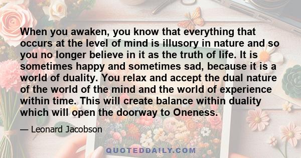When you awaken, you know that everything that occurs at the level of mind is illusory in nature and so you no longer believe in it as the truth of life. It is sometimes happy and sometimes sad, because it is a world of