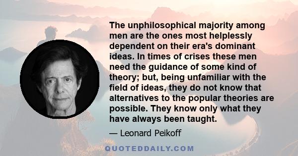 The unphilosophical majority among men are the ones most helplessly dependent on their era's dominant ideas. In times of crises these men need the guidance of some kind of theory; but, being unfamiliar with the field of