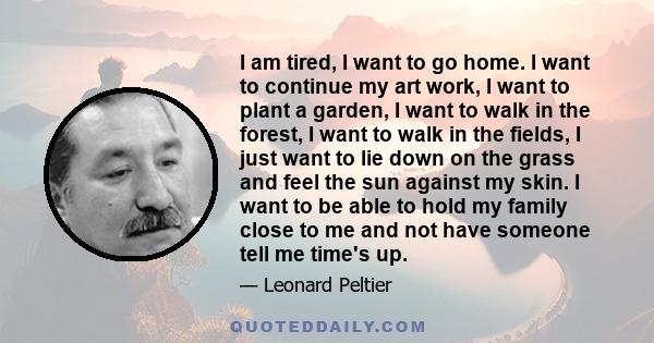 I am tired, I want to go home. I want to continue my art work, I want to plant a garden, I want to walk in the forest, I want to walk in the fields, I just want to lie down on the grass and feel the sun against my skin.