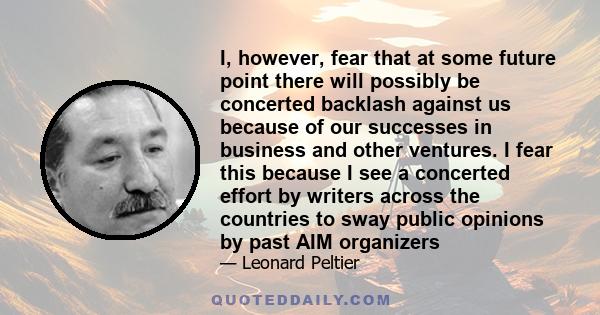 I, however, fear that at some future point there will possibly be concerted backlash against us because of our successes in business and other ventures. I fear this because I see a concerted effort by writers across the