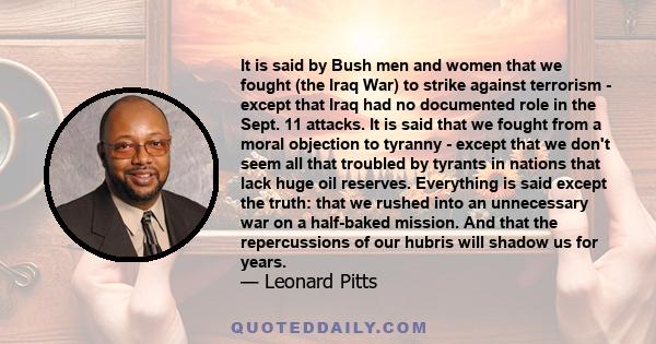 It is said by Bush men and women that we fought (the Iraq War) to strike against terrorism - except that Iraq had no documented role in the Sept. 11 attacks. It is said that we fought from a moral objection to tyranny -