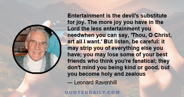 Entertainment is the devil's substitute for joy. The more joy you have in the Lord the less entertainment you needwhen you can say, 'Thou, O Christ, art all I want.' But listen, be careful: it may strip you of