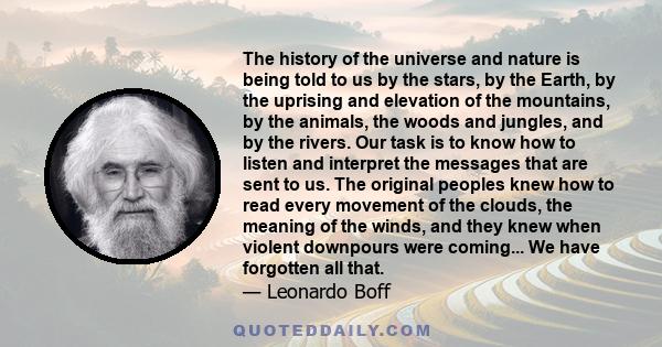 The history of the universe and nature is being told to us by the stars, by the Earth, by the uprising and elevation of the mountains, by the animals, the woods and jungles, and by the rivers. Our task is to know how to