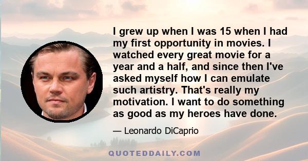 I grew up when I was 15 when I had my first opportunity in movies. I watched every great movie for a year and a half, and since then I've asked myself how I can emulate such artistry. That's really my motivation. I want