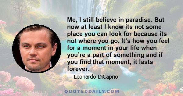 Me, I still believe in paradise. But now at least I know its not some place you can look for because its not where you go. It’s how you feel for a moment in your life when you’re a part of something and if you find that