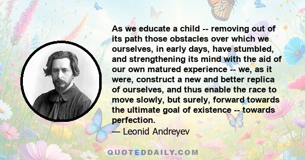 As we educate a child -- removing out of its path those obstacles over which we ourselves, in early days, have stumbled, and strengthening its mind with the aid of our own matured experience -- we, as it were, construct