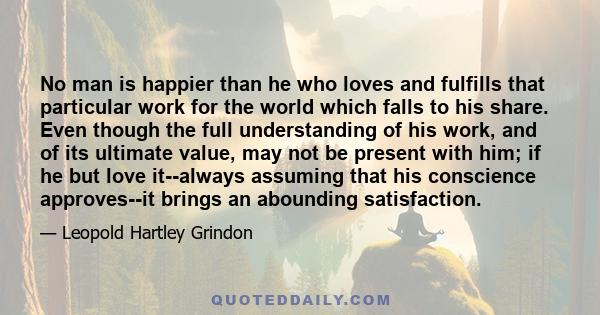 No man is happier than he who loves and fulfills that particular work for the world which falls to his share. Even though the full understanding of his work, and of its ultimate value, may not be present with him; if he