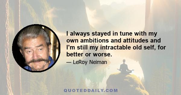 I always stayed in tune with my own ambitions and attitudes and I'm still my intractable old self, for better or worse.