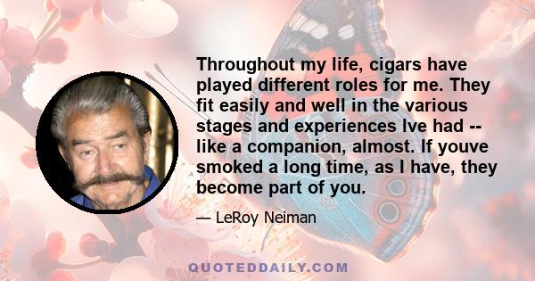 Throughout my life, cigars have played different roles for me. They fit easily and well in the various stages and experiences Ive had -- like a companion, almost. If youve smoked a long time, as I have, they become part