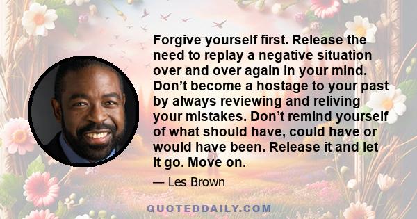 Forgive yourself first. Release the need to replay a negative situation over and over again in your mind. Don’t become a hostage to your past by always reviewing and reliving your mistakes. Don’t remind yourself of what