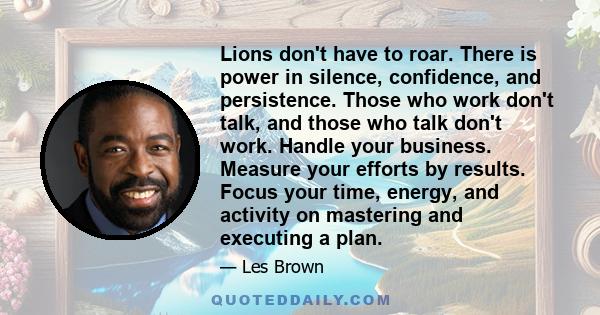 Lions don't have to roar. There is power in silence, confidence, and persistence. Those who work don't talk, and those who talk don't work. Handle your business. Measure your efforts by results. Focus your time, energy,