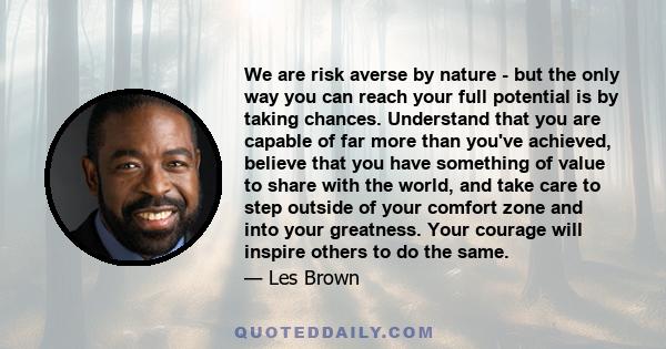We are risk averse by nature - but the only way you can reach your full potential is by taking chances. Understand that you are capable of far more than you've achieved, believe that you have something of value to share