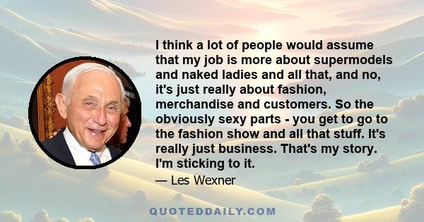 I think a lot of people would assume that my job is more about supermodels and naked ladies and all that, and no, it's just really about fashion, merchandise and customers. So the obviously sexy parts - you get to go to