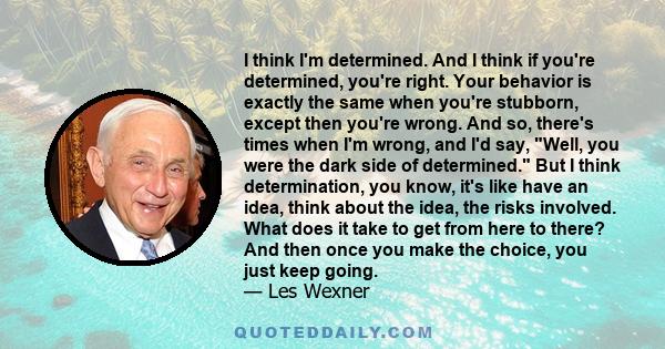 I think I'm determined. And I think if you're determined, you're right. Your behavior is exactly the same when you're stubborn, except then you're wrong. And so, there's times when I'm wrong, and I'd say, Well, you were