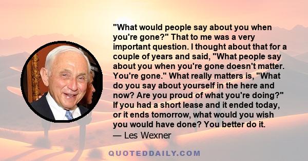 What would people say about you when you're gone? That to me was a very important question. I thought about that for a couple of years and said, What people say about you when you're gone doesn't matter. You're gone.