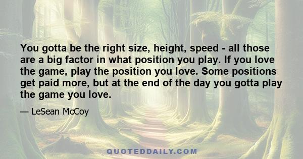You gotta be the right size, height, speed - all those are a big factor in what position you play. If you love the game, play the position you love. Some positions get paid more, but at the end of the day you gotta play