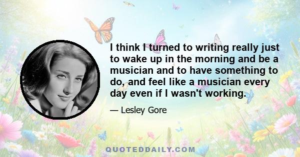 I think I turned to writing really just to wake up in the morning and be a musician and to have something to do, and feel like a musician every day even if I wasn't working.