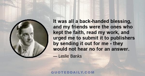 It was all a back-handed blessing, and my friends were the ones who kept the faith, read my work, and urged me to submit it to publishers by sending it out for me - they would not hear no for an answer.