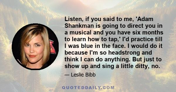 Listen, if you said to me, 'Adam Shankman is going to direct you in a musical and you have six months to learn how to tap,' I'd practice till I was blue in the face. I would do it because I'm so headstrong and think I