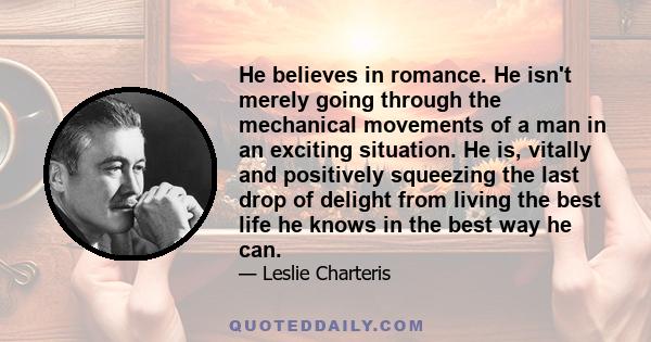 He believes in romance. He isn't merely going through the mechanical movements of a man in an exciting situation. He is, vitally and positively squeezing the last drop of delight from living the best life he knows in