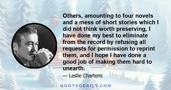 Others, amounting to four novels and a mess of short stories which I did not think worth preserving, I have done my best to eliminate from the record by refusing all requests for permission to reprint them, and I hope I
