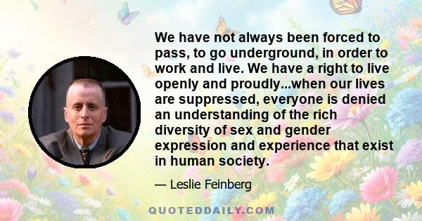 We have not always been forced to pass, to go underground, in order to work and live. We have a right to live openly and proudly...when our lives are suppressed, everyone is denied an understanding of the rich diversity