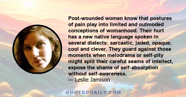 Post-wounded women know that postures of pain play into limited and outmoded conceptions of womanhood. Their hurt has a new native language spoken in several dialects: sarcastic, jaded, opaque; cool and clever. They