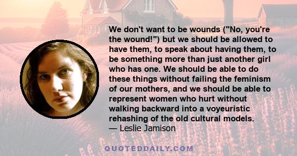 We don't want to be wounds (No, you're the wound!) but we should be allowed to have them, to speak about having them, to be something more than just another girl who has one. We should be able to do these things without