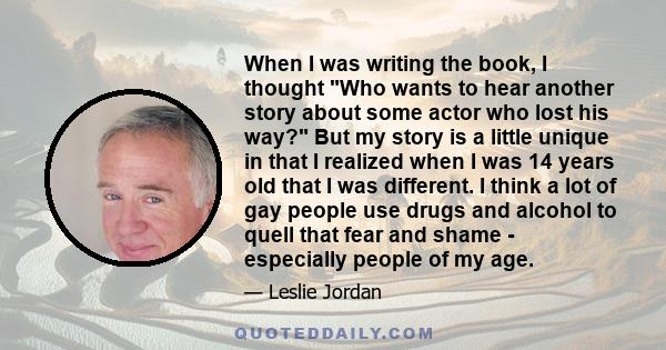 When I was writing the book, I thought Who wants to hear another story about some actor who lost his way? But my story is a little unique in that I realized when I was 14 years old that I was different. I think a lot of