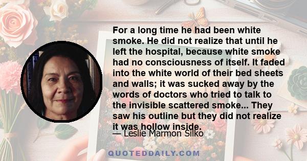 For a long time he had been white smoke. He did not realize that until he left the hospital, because white smoke had no consciousness of itself. It faded into the white world of their bed sheets and walls; it was sucked
