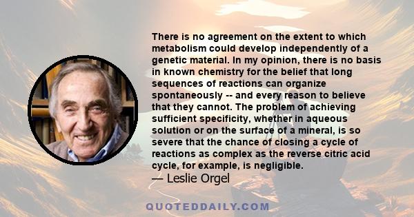 There is no agreement on the extent to which metabolism could develop independently of a genetic material. In my opinion, there is no basis in known chemistry for the belief that long sequences of reactions can organize