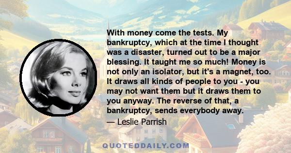 With money come the tests. My bankruptcy, which at the time I thought was a disaster, turned out to be a major blessing. It taught me so much! Money is not only an isolator, but it's a magnet, too. It draws all kinds of