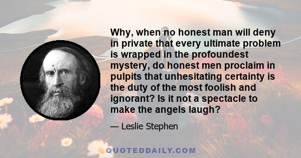 Why, when no honest man will deny in private that every ultimate problem is wrapped in the profoundest mystery, do honest men proclaim in pulpits that unhesitating certainty is the duty of the most foolish and ignorant?