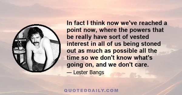 In fact I think now we've reached a point now, where the powers that be really have sort of vested interest in all of us being stoned out as much as possible all the time so we don't know what's going on, and we don't