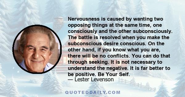Nervousness is caused by wanting two opposing things at the same time, one consciously and the other subconsciously. The battle is resolved when you make the subconscious desire conscious. On the other hand, if you know