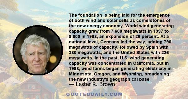 The foundation is being laid for the emergence of both wind and solar cells as cornerstones of the new energy economy. World wind generating capacity grew from 7,600 megawatts in 1997 to 9,600 in 1998, an expansion of