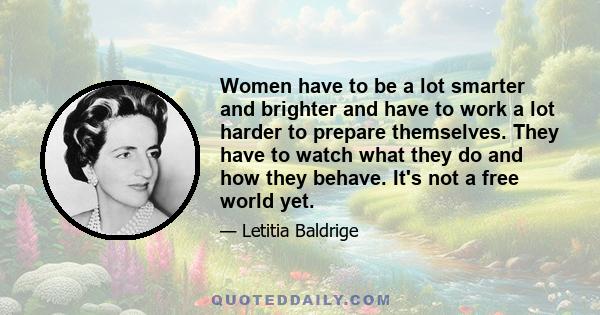 Women have to be a lot smarter and brighter and have to work a lot harder to prepare themselves. They have to watch what they do and how they behave. It's not a free world yet.