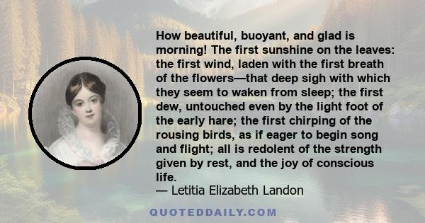 How beautiful, buoyant, and glad is morning! The first sunshine on the leaves: the first wind, laden with the first breath of the flowers—that deep sigh with which they seem to waken from sleep; the first dew, untouched