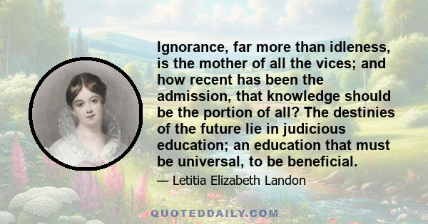 Ignorance, far more than idleness, is the mother of all the vices; and how recent has been the admission, that knowledge should be the portion of all? The destinies of the future lie in judicious education; an education