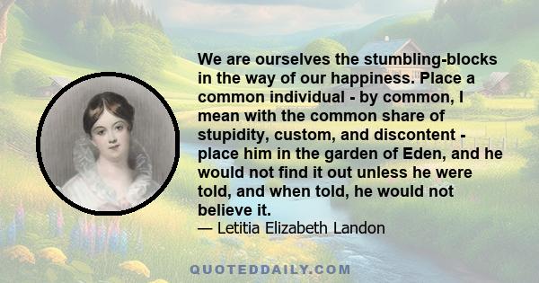 We are ourselves the stumbling-blocks in the way of our happiness. Place a common individual - by common, I mean with the common share of stupidity, custom, and discontent - place him in the garden of Eden, and he would