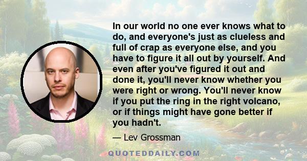 In our world no one ever knows what to do, and everyone's just as clueless and full of crap as everyone else, and you have to figure it all out by yourself. And even after you've figured it out and done it, you'll never