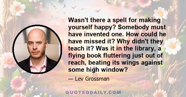 Wasn't there a spell for making yourself happy? Somebody must have invented one. How could he have missed it? Why didn't they teach it? Was it in the library, a flying book fluttering just out of reach, beating its